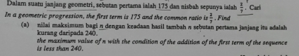 Dalam suatu janjang geometri, sebutan pertama ialah 175 dan nisbah sepunya ialah  2/7 . Cari 
In a geometric progression, the first term is 175 and the common ratio is  2/7 . Find 
(a) nilai maksimum bagi n dengan keadaan hasil tambah n sebutan pertama janjang itu adalah 
kurang daripada 240. 
the maximum value of n with the condition of the addition of the first term of the sequence 
is less than 240.