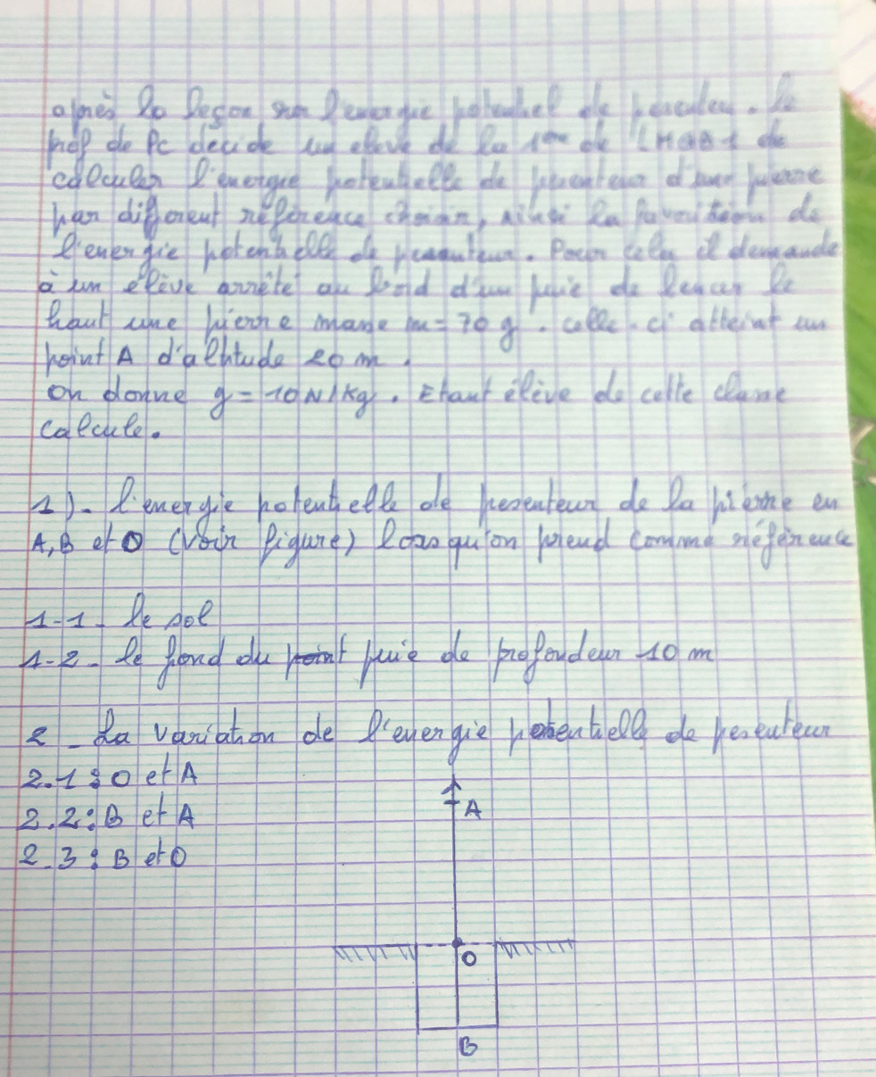 alnes So Decon shun Pevden gue jotealvel de leaculed. Yo 
erelp do Pe decide e elove do Po sare ble hae t ahe 
cdecken Bquetgue potiufell de liwebeln of twet Julene 
han different nepireace chaian, nilsi Rn fu vni teon do 
? ener gie hot ent blll of readuttun. Pecn colls i devaude 
ao hun elave qunite alu gond dian juie do legar Pt 
Wout cke liene mane m=70g collc c atteint o 
heint A d'alttude eom. 
on donne y=10N/kg ,Ehanr elive do colle clane 
calcule. 
2). P. lenergle olentette ae heoeuteun do Da li lne en 
4. B ecin Pigure) Roao qu on fleud can me mefaneuc 
H-I Pe doe 
A. e le gloud du etia juie do profendeen to m 
eda vanatuon de Preyen gie rabenhelg do eseatec
2.1:0 etA
2.2:B et A A 
2 3:B eto 
nW To 
6