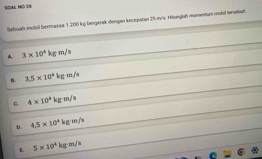 SOAL NO 28
Sebuah mobil bermassa 1.200 kg bergerak dengan kecepatan 25 m/s. Hitunglah momentum mobil tersebut!
A. 3* 10^4kg· m/s
B. 3,5* 10^4kg· m/s
C. 4* 10^4kg· m/s
D. 4,5* 10^4kg· m/s
E. 5* 10^4kg· m/s