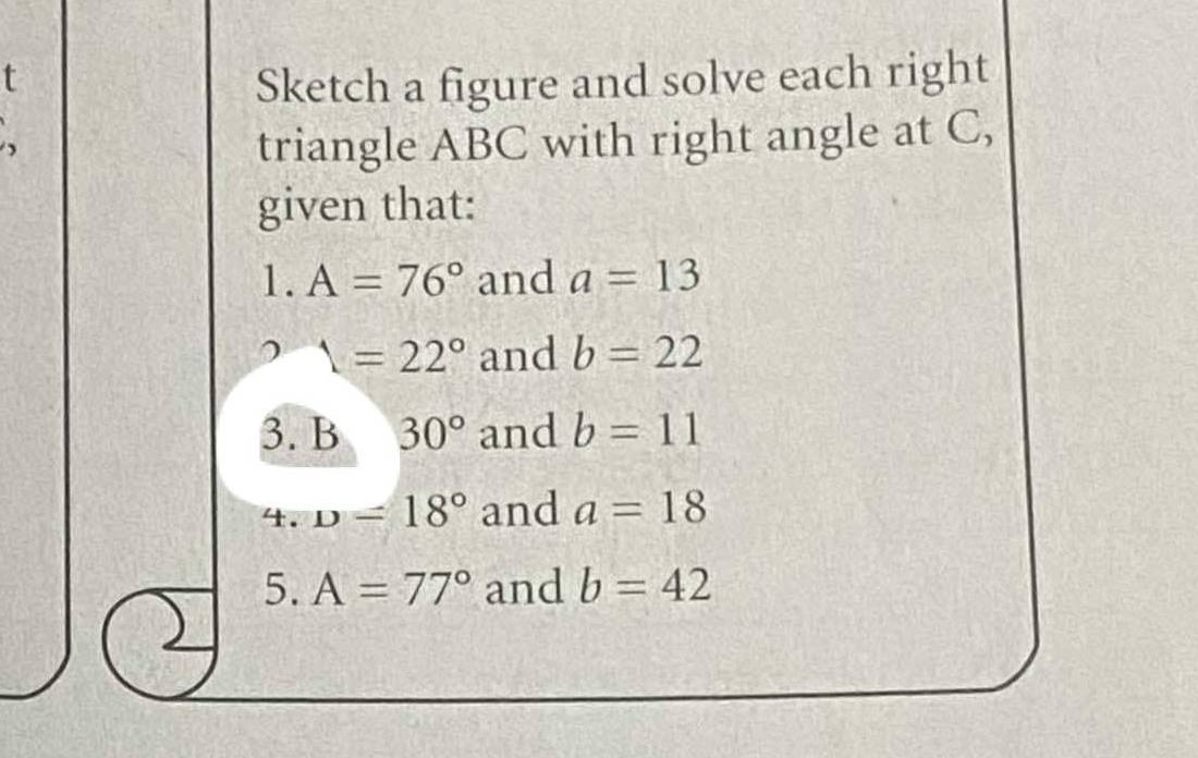 Sketch a figure and solve each right 
triangle ABC with right angle at C, 
given that:.A=76° and a=13
1=22° and b=22
3. B 30° and b=11
4. D=18° and a=18
5. A=77° and b=42