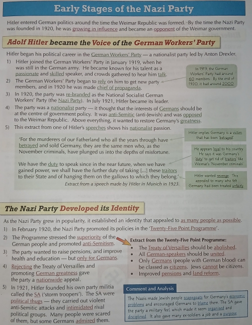 Early Stages of the Nazi Party
Hitler entered German politics around the time the Weimar Republic was formed. By the time the Nazi Party
was founded in 1920, he was growing in influence and became an opponent of the Weimar government.
Adolf Hitler became the Voice of the German Workers’ Party
Hitler began his political career in the German Workers' Party — a nationalist party led by Anton Drexler,
1) Hitler joined the German Workers' Party in January 1919, when he
was still in the German army. He became known for his talent as a
passionate and skilled speaker, and crowds gathered to hear him talk. Workers' Party had around In 1919, the German
2) The German Workers' Party began to rely on him to get new party 1920, it had around 2000 60 members. By the and of
members, and in 1920 he was made chief of propaganda.
3) In 1920, the party was re-branded as the National Socialist German
Workers' Party (the Nazi Party). In July 1921, Hitler became its leader.
4) The party was a nationalist party — it thought that the interests of Germans should be
at the centre of government policy. It was anti-Semitic (anti-Jewish) and was opposed
to the Weimar Republic. Above everything, it wanted to restore Germany's greatness.
5) This extract from one of Hitler's speeches shows his nationalist passion. Hit'er implies Germany is a victim
'For the murderers of our Fatherland who all the years through have that has breem "betrayed".
betrayed and sold Germany, they are the same men who, as the He appears [oyal to his country
November criminals, have plunged us into the depths of misfortune. He says it was Germany's
We have the duty to speak since in the near future, when we have   Veemar's 'Noverber rrmn'' '  duty' to get nd of tranors' like
gained power, we shall have the further duty of taking [...] these traitors
to their State and of hanging them on the gallows to which they belong.' Hitler wanted revenge. This appealed to many who felt
Extract from a speech made by Hitler in Munich in 1923. Germany had been treated unfairly.
The Nazi Party Developed its Identity
As the Nazi Party grew in popularity, it established an identity that appealed to as many people as possible.
1) In February 1920, the Nazi Party promoted its policies in the ‘Twenty-Five Point Programme'.
2) The Programme stressed the superiority of the  Extract from the Twenty-Five Point Programme:
German people and promoted anti-Semitism.
3) The party wanted to raise pensions, and improve The Treaty of Versailles should be abolished.
All German-speakers should be united.
health and education — but only for Germans Only Germans (people with German blood) can
4) Rejecting the Treaty of Versailles and be classed as citizens. Jews cannot be citizens.
promoting German greatness gave Improved pensions and land reform.
the party a nationwide appeal.
5) In 1921, Hitler founded his own party militia Comment and Analysis
called the SA ('storm troopers'). The SA were
political thugs — they carried out violent  The Nazis made Jewish people scapegoats for Germany's economic
anti-Semitic attacks and intimidated rival problems and encouraged Germans to plame them. The SA gave
political groups. Many people were scared the party a military feel, which made it seem organised and
of them, but some Germans admired them. disciplined. It also gave many ex-soldiers a job and a purpose
