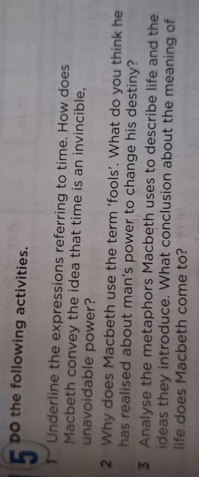 DO the following activities. 
1- Underline the expressions referring to time. How does 
Macbeth convey the idea that time is an invincible, 
unavoidable power? 
2 Why does Macbeth use the term ‘fools’. What do you think he 
has realised about man's power to change his destiny? 
3 Analyse the metaphors Macbeth uses to describe life and the 
ideas they introduce. What conclusion about the meaning of 
life does Macbeth come to?