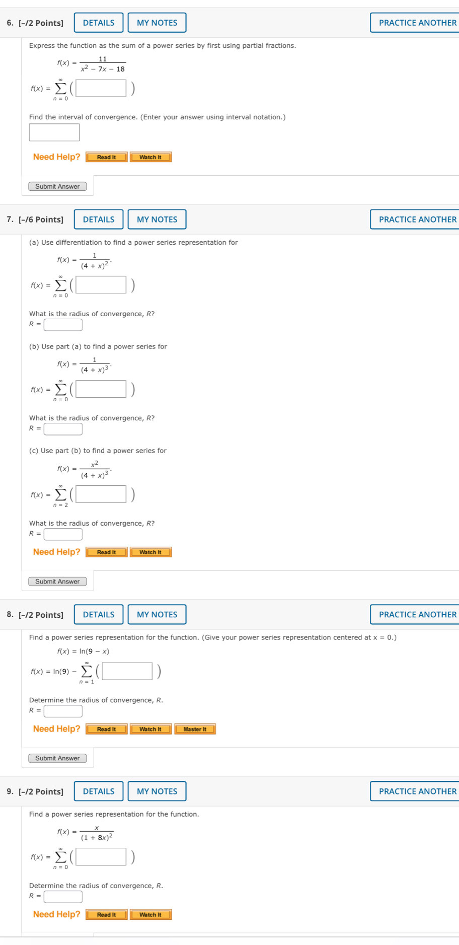 DETAILS MY NOTES PRACTICE ANOTHER
Express the function as the sum of a power series by first using partial fractions.
f(x)= 11/x^2-7x-18 
f(x)=sumlimits _(n=0)^(∈fty)(□ )
Find the interval of convergence. (Enter your answer using interval notation.)
x=frac □ 
Need Help? Read It Watch It
Submit Answer
7. [-/6 Points] DETAILS MY NOTES PRACTICE ANOTHER
(a) Use differentiation to find a power series representation for
f(x)=frac 1(4+x)^2.
f(x)=sumlimits _(n=0)^(∈fty)(□ )
What is the radius of convergence, R?
R=□
f(x)=frac 1(4+x)^3.
f(x)=sumlimits _(n=0)^(∈fty)(□ )
What is the radius of convergence, R?
R=□
(c) Use part (b) to find a power series for
f(x)=frac x^2(4+x)^3.
f(x)=sumlimits _(n=2)^(∈fty)(□ )
R=□
Need Help? Read It
Submit Answe
8. [-/2 Points] DETAILS MY NOTES PRACTICE ANOTHER
Find a power series representation for the function. (Give your power series representation centered a x=0.)
f(x)=ln (9)-sumlimits _(n=1)^(∈fty)(□ )
Determine the radius of convergence, R.
R=□
Need Help? Read It Watch It
Submit Answer
9. [-/2 Points] DETAILS MY NOTES PRACTICE ANOTHER
f(x)=frac x(1+8x)^2
f(x)=sumlimits _(n=0)^(∈fty)(□ )
Determine the radius of convergence, R.
R=□
Need Help? Read It Watch it