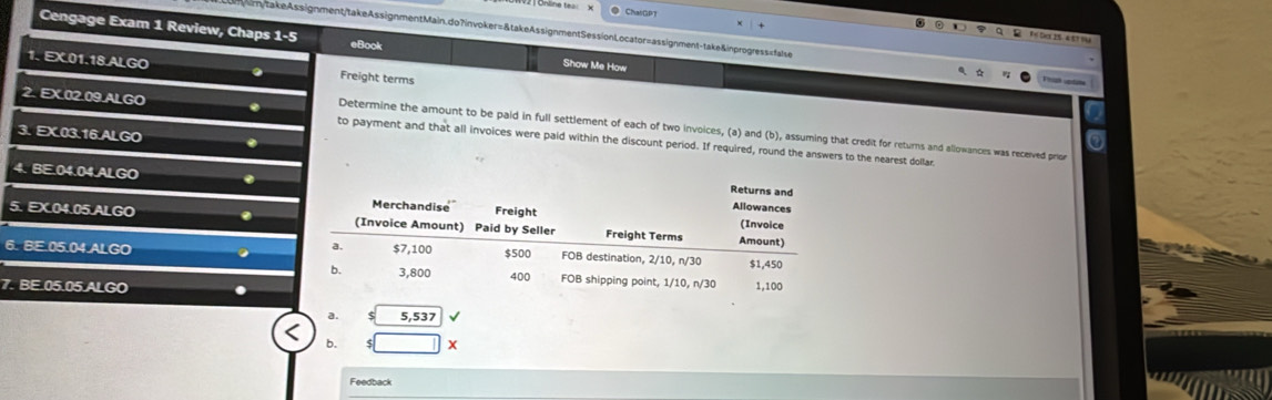 ● ChalDPT 
y takeAssignment/takeAssignmentMain.do?invoker=&takeAssignmentSessionLocator=assignment-take&inprogress=false 
Fe Sex 1545? 1U 
Cengage Exam 1 Review, Chaps 1=5 eBook Show Me How 
1. EX.01.18.ALGO . Freight terms 
2. EX.02.09.ALGO . to payment and that all invoices were paid within the discount period. If required, round the answers to the nearest dollar 
Determine the amount to be paid in full settlement of each of two invoices, (a) and (b), assuming that credit for returns and allowances was received prior 
3. EX.03.16.ALGO 
4. BE.04.04.ALGO 
5. EX.04.05.ALGO . 
6. BE. 05.04.ALGO 
7. BE.05.05.ALGO 
a. 5,537
b. □ X 
Feedback