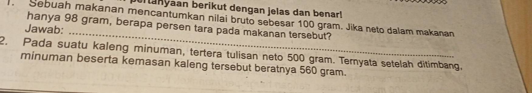 eranyaan berikut dengan jelas dan benar! 
. Sebuah makanan mencantumkan nilai bruto sebesar 100 gram. Jika neto dalam makanan 
hanya 98 gram, berapa persen tara pada makanan tersebut? 
Jawab:_ 
2. Pada suatu kaleng minuman, tertera tulisan neto 500 gram. Ternyata setelah ditimbang, 
minuman beserta kemasan kaleng tersebut beratnya 560 gram.