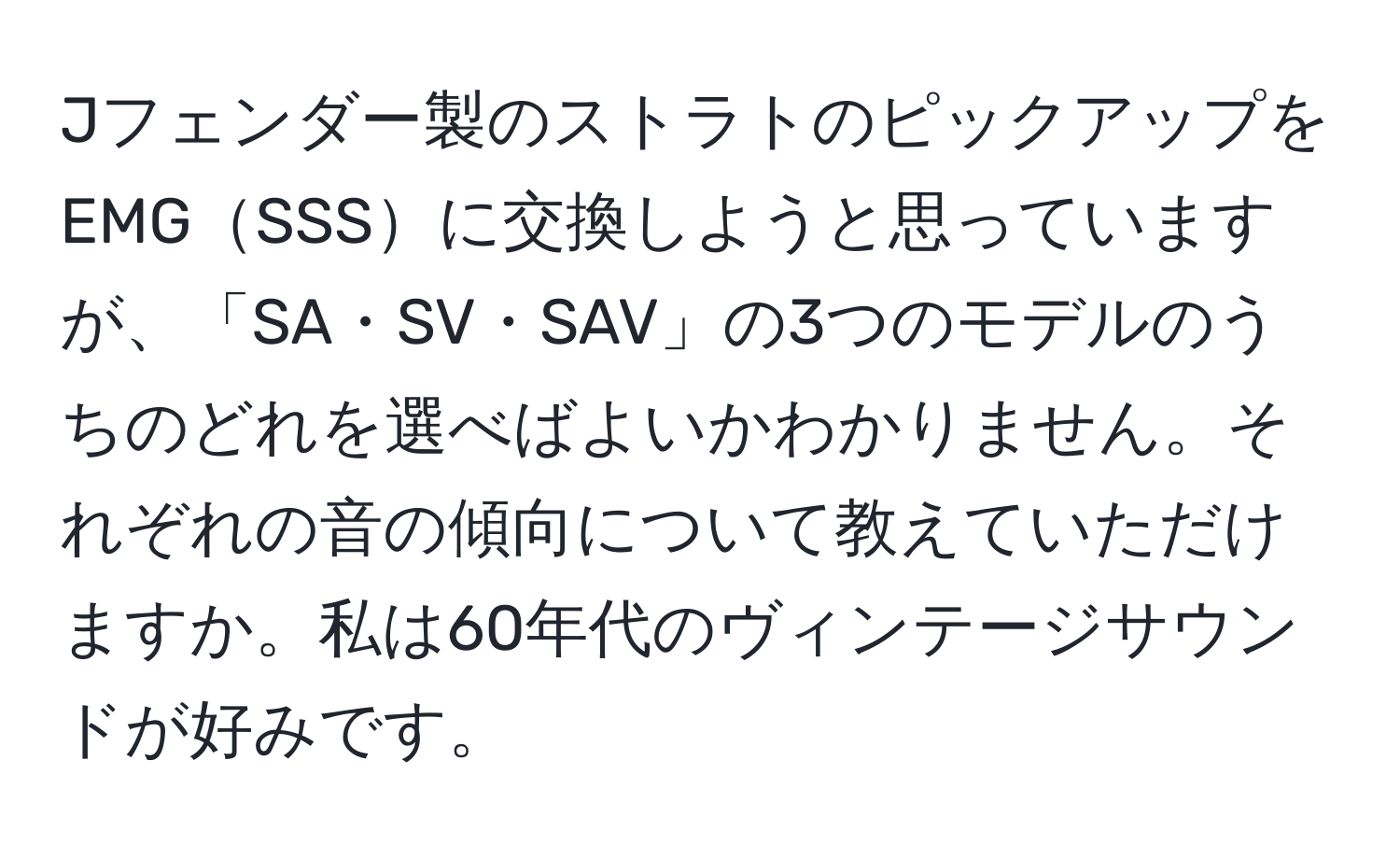 Jフェンダー製のストラトのピックアップをEMGSSSに交換しようと思っていますが、「SA・SV・SAV」の3つのモデルのうちのどれを選べばよいかわかりません。それぞれの音の傾向について教えていただけますか。私は60年代のヴィンテージサウンドが好みです。