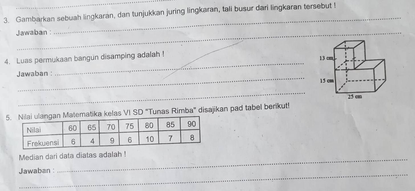 Gambarkan sebuah lingkaran, dan tunjukkan juring lingkaran, tali busur dari lingkaran tersebut ! 
Jawaban : 
_ 
_ 
4. Luas permukaan bangun disamping adalah ! 
_ 
Jawaban : 
_ 
a kelas VI SD "Tunas Rimba" disajikan pad tabel berikut! 
_ 
Median dari data diatas adalah ! 
_ 
Jawaban :