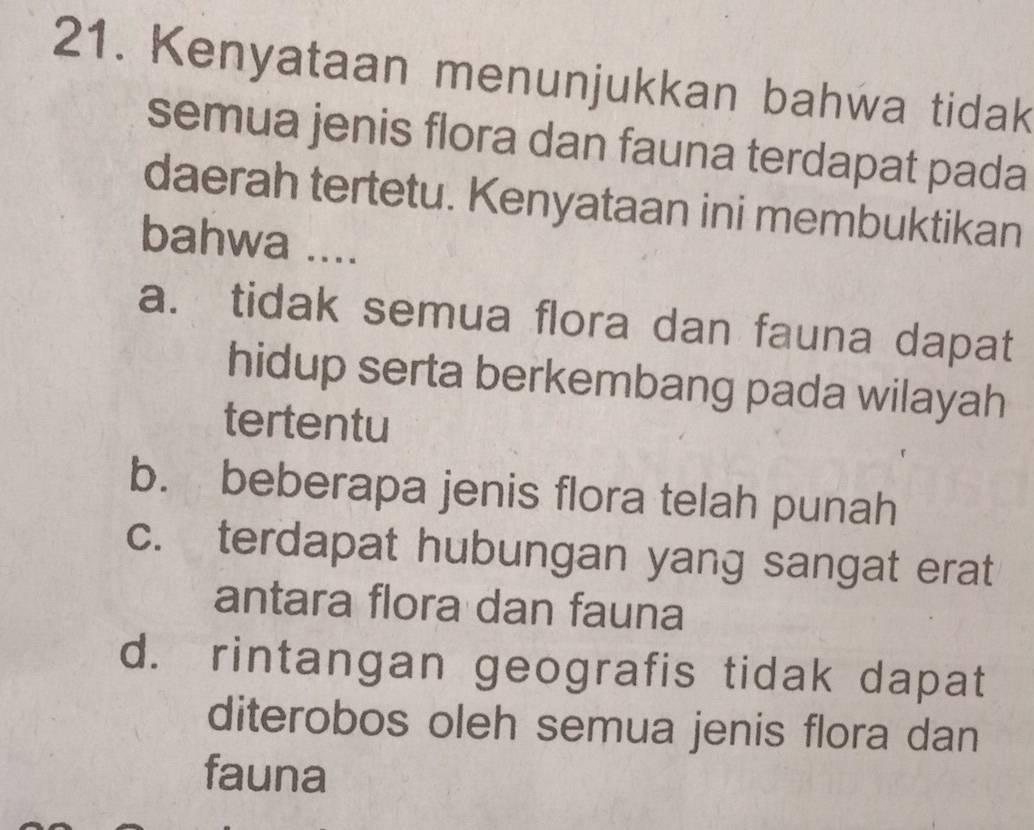 Kenyataan menunjukkan bahwa tidak
semua jenis flora dan fauna terdapat pada
daerah tertetu. Kenyataan ini membuktikan
bahwa ....
a. tidak semua flora dan fauna dapat
hidup serta berkembang pada wilayah
tertentu
b. beberapa jenis flora telah punah
c. terdapat hubungan yang sangat erat
antara flora dan fauna
d. rintangan geografis tidak dapat
diterobos oleh semua jenis flora dan
fauna