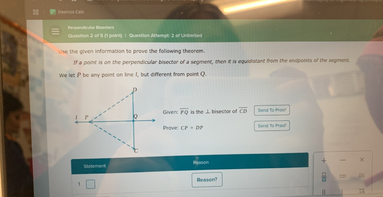 Desmos Calc 
Perpendicular Bisectors 
Question 2 of 5 (1 point) | Question Attempt: 2 of Unlimited 
Use the given information to prove the following theorem. 
If a point is on the perpendicular bisector of a segment, then it is equidistant from the endpoints of the segment. 
We let P be any point on line 1, but different from point Q. 
Given: overline PQ is the ⊥ bisector of overline CD Send To Proof 
Prove: CP=DP Send To Proof 
Statement Reason 
+ × 
 □ /□   
1 Reason? =
overline AR