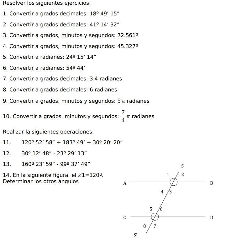 Resolver los siguientes ejercicios:
1. Convertir a grados decimales: 18°49'15''
2. Convertir a grados decimales: 41°14'32''
3. Convertir a grados, minutos y segundos: 72.561°
4. Convertir a grados, minutos y segundos: 45.327°
5. Convertir a radianes: 24°15'14''
6. Convertir a radianes: 54°44'
7. Convertir a grados decimales: 3.4 radianes
8. Convertir a grados decimales: 6 radianes
9. Convertir a grados, minutos y segundos: 5π radianes
10. Convertir a grados, minutos y segundos:  7/4 π radianes
Realizar la siguientes operaciones:
11. 120°52'58''+183°49'+30^(_ circ)20'20''
12. 30°12'48''-23°29'13''
13. 160°23'59''-99°37'49''
14. En la siguiente figura, el ∠ 1=120^(_ circ).
Determinar los otros ángulos