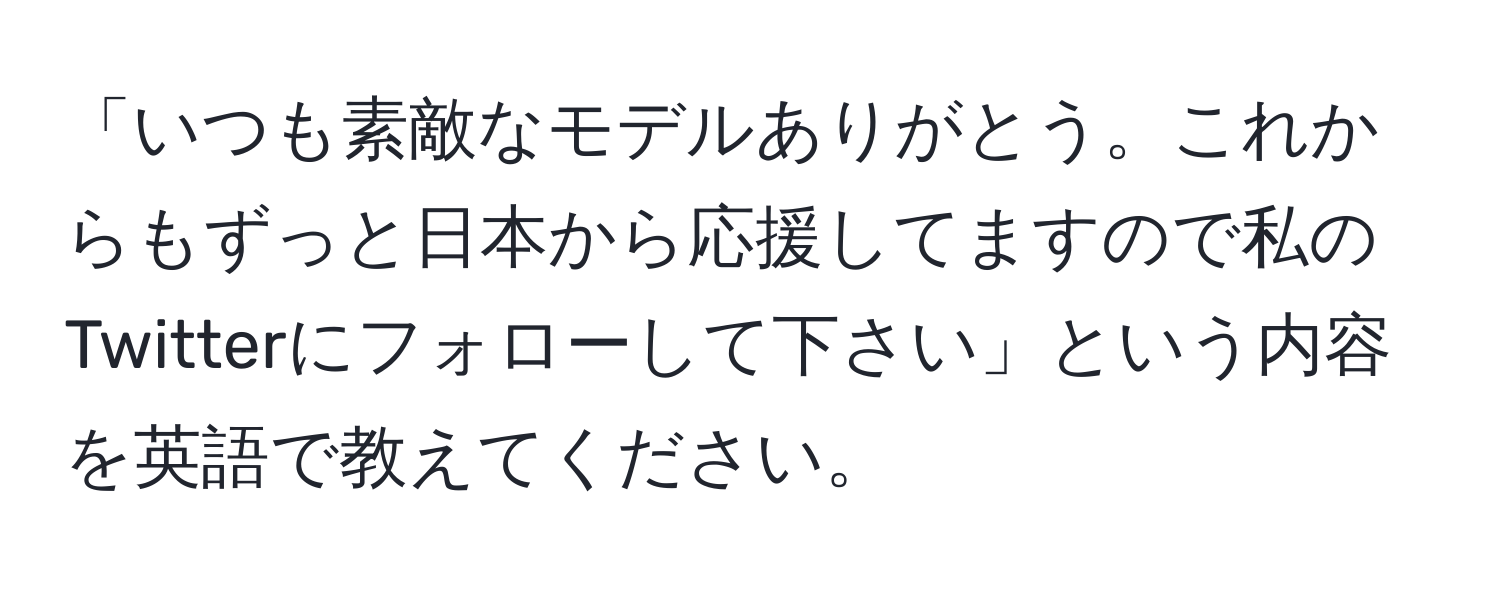 「いつも素敵なモデルありがとう。これからもずっと日本から応援してますので私のTwitterにフォローして下さい」という内容を英語で教えてください。