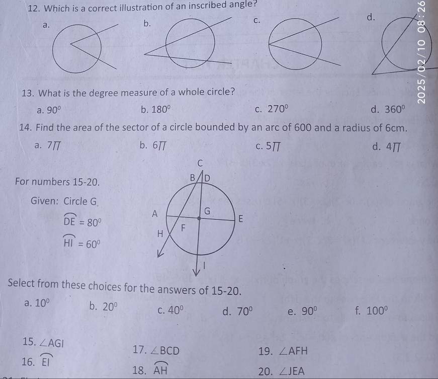 Which is a correct illustration of an inscribed angle?
a
C.
13. What is the degree measure of a whole circle?
a. 90° b. 180° C. 270° d. 360°
14. Find the area of the sector of a circle bounded by an arc of 600 and a radius of 6cm.
a. 7π b. 6π c. 5π d. 4π
For numbers 15-20.
Given: Circle G
widehat DE=80°
widehat HI=60°
Select from these choices for the answers of 15-20.
a. 10^(0° b. 20^circ) C. 40° d. 70° e. 90° f. 100°
15. ∠ AGI ∠ BCD
17. 19. ∠ AFH
16. widehat EI
18. widehat AH
20. ∠ JEA