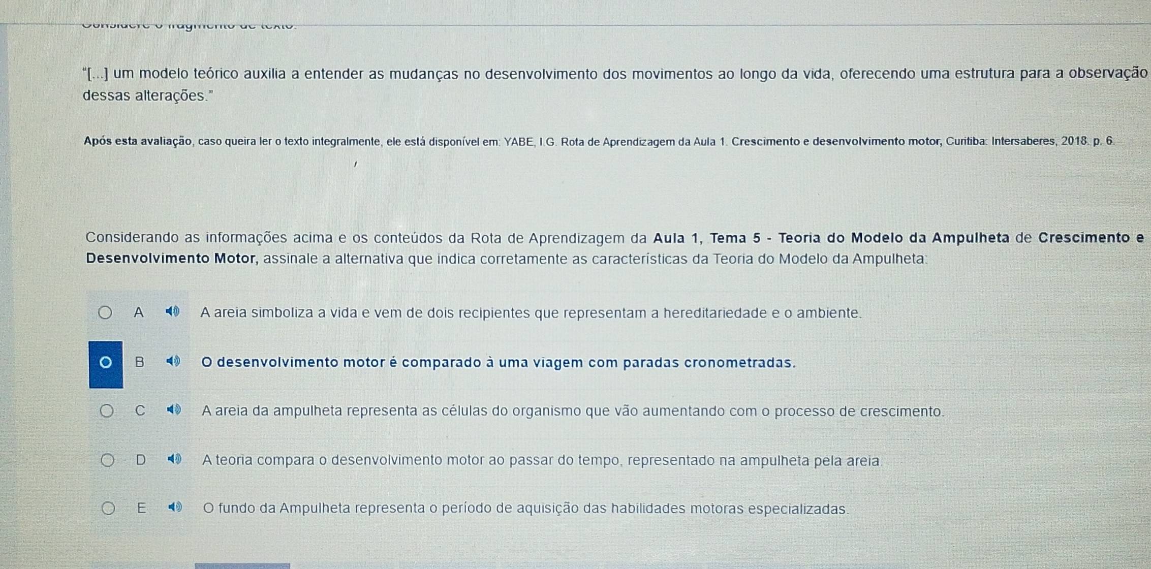 [(... um modelo teórico auxilia a entender as mudanças no desenvolvimento dos movimentos ao longo da vida, oferecendo uma estrutura para a observação
dessas alterações."
Após esta avaliação, caso queira ler o texto integralmente, ele está disponível em: YABE, I.G. Rota de Aprendizagem da Aula 1. Crescimento e desenvolvimento motor, Curitiba: Intersaberes, 2018. p. 6.
Considerando as informações acima e os conteúdos da Rota de Aprendizagem da Aula 1, Tema 5 - Teoria do Modelo da Ampulheta de Crescimento e
Desenvolvimento Motor, assinale a alternativa que indica corretamente as características da Teoria do Modelo da Ampulheta:
A A areia simboliza a vida e vem de dois recipientes que representam a hereditariedade e o ambiente.
B ⑩ O desenvolvimento motor é comparado à uma viagem com paradas cronometradas.
C A areia da ampulheta representa as células do organismo que vão aumentando com o processo de crescimento.
D A teoria compara o desenvolvimento motor ao passar do tempo, representado na ampulheta pela areia.
E O fundo da Ampulheta representa o período de aquisição das habilidades motoras especializadas.