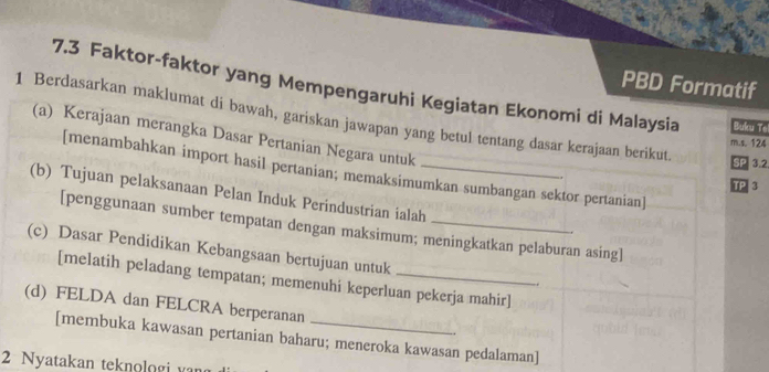 PBD Formatif 
7.3 Faktor-faktor yang Mempengaruhi Kegiatan Ekonomi di Malaysia Bulcu Te 
1 Berdasarkan maklumat di bawah, gariskan jawapan yang betul tentang dasar kerajaan berikut. 
(a) Kerajaan merangka Dasar Pertanian Negara untuk 
m.s. 124
SP 3.2 
[menambahkan import hasil pertanian; memaksimumkan sumbangan sektor pertanian] 
TP 3 
(b) Tujuan pelaksanaan Pelan Induk Perindustrian ialah 
[penggunaan sumber tempatan dengan maksimum; meningkatkan pelaburan asing] 
(c) Dasar Pendidikan Kebangsaan bertujuan untuk 
[melatih peladang tempatan; memenuhi keperluan pekerja mahir] 
. 
(d) FELDA dan FELCRA berperanan 
[membuka kawasan pertanian baharu; meneroka kawasan pedalaman] 
2 Nyatakan teknologi var