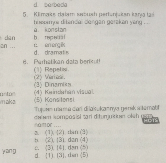 d. berbeda
5. Klimaks dalam sebuah pertunjukan karya tari
biasanya ditandai dengan gerakan yang ....
a. konstan
dan b. repetitif
an ... c. energik
d. dramatis
6. Perhatikan data berikut!
(1) Repetisi.
(2) Variasi.
(3) Dinamika.
onton (4) Keindahan visual.
maka (5) Konsitensi.
Tujuan utama dari dilakukannya gerak alternatif
dalam komposisi tari ditunjukkan oleh s
nomor .... HOTS
a. (1), (2), dan (3)
b. (2), (3) , dan (4)
yang C. . (3), (4), , dan (5)
d. (1), (3), , dan (5)