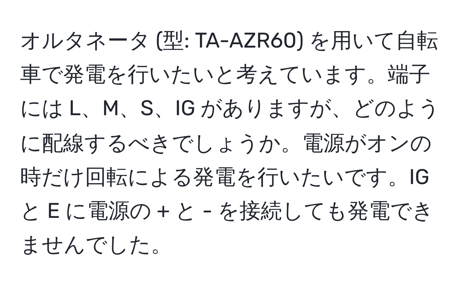 オルタネータ (型: TA-AZR60) を用いて自転車で発電を行いたいと考えています。端子には L、M、S、IG がありますが、どのように配線するべきでしょうか。電源がオンの時だけ回転による発電を行いたいです。IG と E に電源の + と - を接続しても発電できませんでした。