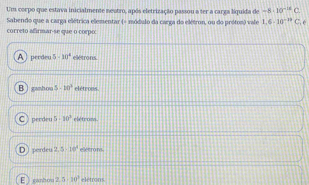 Um corpo que estava inicialmente neutro, após eletrização passou a ter a carga líquida de -8· 10^(-16)C. 
Sabendo que a carga elétrica elementar (= módulo da carga do elétron, ou do próton) vale 1,6· 10^(-19)C , é
correto afirmar-se que o corpo:
A) perdeu 5· 10^4 elétrons.
Bganhou 5· 10^3 elétrons.
Cperdeu 5· 10^3 elétrons.
Dperdeu 2.5· 10^4 elétrons.
Eganhou 2.5· 10^3 elétrons.