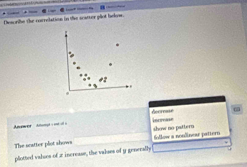 tis a
Describe the correlation in the scatter plot below.
.
。
5
σ
decrease
Answer Attempt 1out of 2 increase
show no pattern
The scatter plot shows follow a nonlinear pattern
plotted values of x increase, the values of y generally