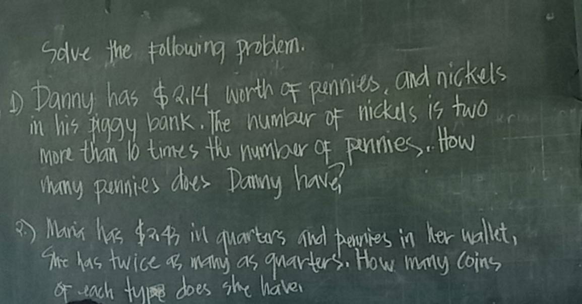 Solve the following problem. 
D Danny has a. 4 worth of pennies, and nickels 
in his piggy bank. The numbur of nickels is two 
more than 1o times the number of pennies. How 
Many ponnies dioes Danny have? 
() Mans his $a 43ill quartors and peies in her wallet, 
The has twice as many as quarters. How mny coins 
o each tye does she have?