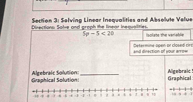 Solving Linear Inequalities and Absolute Value 
Directions: Solve and graph the linear inequalities.
5p-5<20</tex> 
Isolate the variable 
Determine open or closed circ 
and direction of your arrow 
Algebraic Solution:_ Algebraic 
Graphical Solution: Graphical
-7