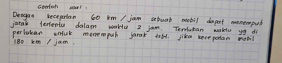 contoh soal : 
Dengan kecepatan 60 km / jam sebuah mobil dapat menempub 
jarak terlentu dalam wakfu 2 jam. Terlutan wakiu yg di 
perlulcan umuk menempuh jarak 1s61. jika kece patan mobil
180 km / jam.