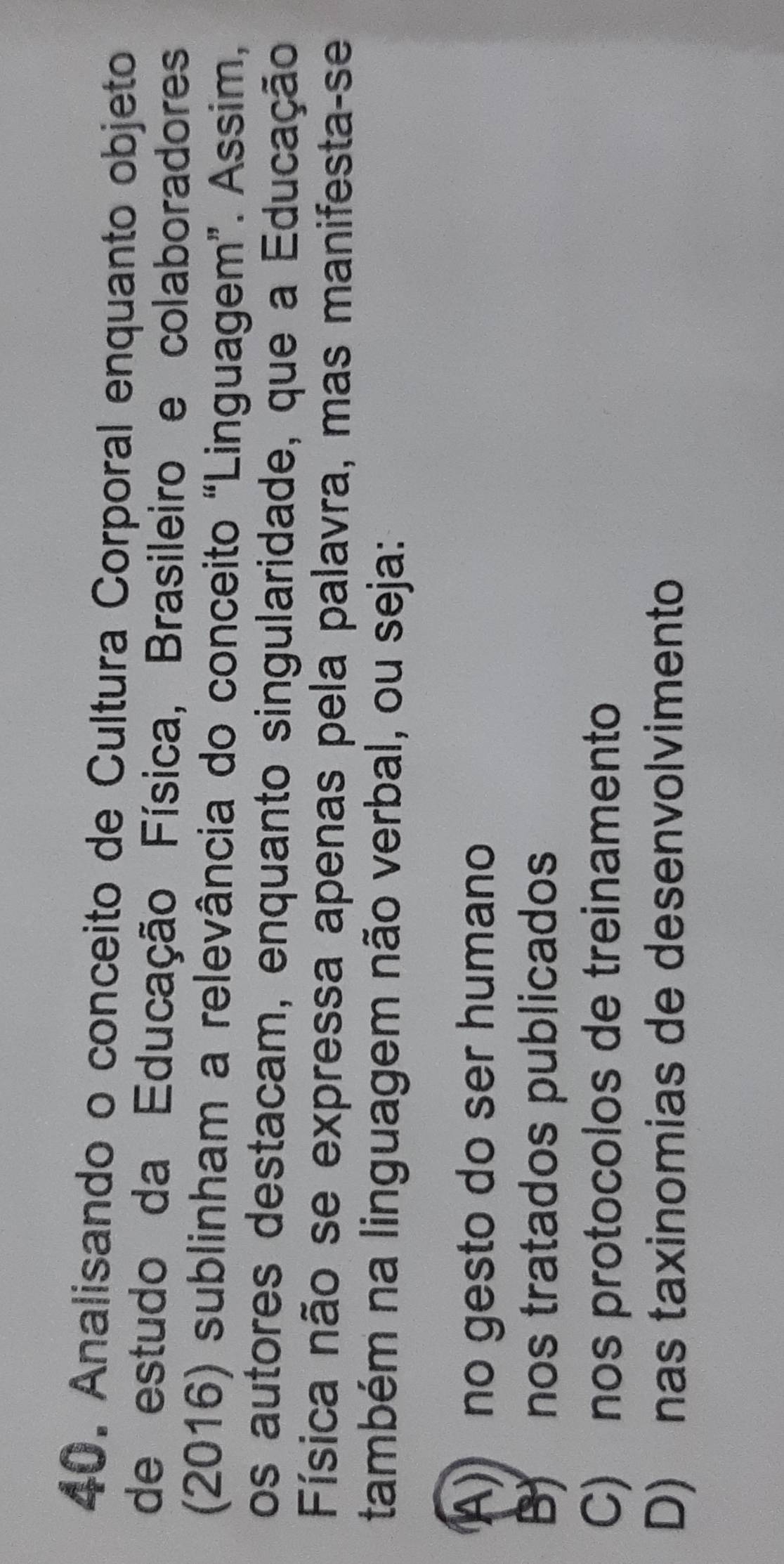 Analisando o conceito de Cultura Corporal enquanto objeto
de estudo da Educação Física, Brasileiro e colaboradores
(2016) sublinham a relevância do conceito “Linguagem”. Assim,
os autores destacam, enquanto singularidade, que a Educação
Física não se expressa apenas pela palavra, mas manifesta-se
também na linguagem não verbal, ou seja:
A) no gesto do ser humano
B) nos tratados publicados
C) nos protocolos de treinamento
D) nas taxinomias de desenvolvimento