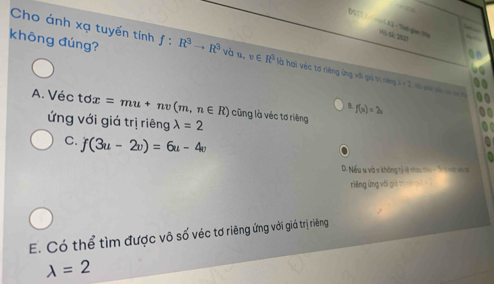 DSTT ạN A2 - Thát giam 50p Mô đế: 2527
không đúng?
Cho ánh xạ tuyến tính f:R^3to R^3 vàu, v∈ R^3 là hai véc tơ riêng ứng với giả trị riêng lambda =2 , Hàu ghán tiểu coo vo t
B. f(u)=2u
A. Véc tsigma x=mu+nv(m,n∈ R) cũng là véc tơ riêng
ứng với giá trị riêng lambda =2
C. f(3u-2v)=6u-4v
D. Nếu u và v không tỷ lệ nhau thờu - Tr là một vên n
riêng ứng với giả trị niệ h =
E. Có thể tìm được vô số véc tơ riêng ứng với giá trị riêng
lambda =2