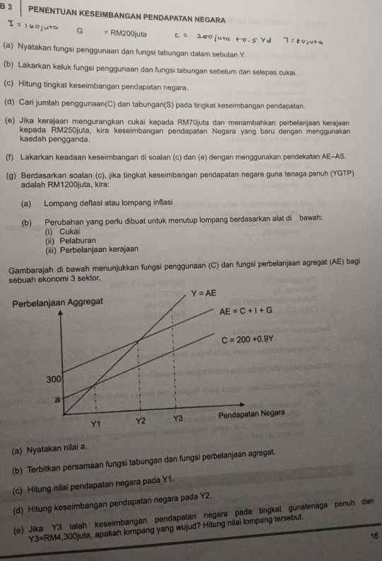 PENENTUAN KESEIMBANGAN PENDAPATAN NEGARA
160 j G =RM200juta 200 fu
(a) Nyatakan fungsi penggunaan dan fungsi tabungan dalam sebutan Y.
(b) Lakarkan keluk fungsi penggunaan dan fungsi tabungan sebelum dan selepas cukai.
(c) Hitung tingkat keseimbangan pendapatan negara.
(d) Cari jumlah penggunaan(C) dan tabungan(S) pada tingkat keseimbangan pendapatan.
(e) Jika kerajaan mengurangkan cukai kepada RM70juta dan menambahkan perbelanjaan kerajaan
kepada RM250juta, kira keseimbangan pendapatan Negara yang baru dengan menggunakan
kaedah pengganda.
(f) Lakarkan keadaan keseimbangan di soalan (c) dan (e) dengan menggunakan pendekatan AE-AS.
(g) Berdasarkan soalan (c), jika tingkat keseimbangan pendapatan negara guna tenaga penuh (YGTP)
adalah RM1200juta, kira
(a) Lompang deflasi atau lompang inflasi
(b) Perubahan yang perlu dibuat untuk menutup lompang berdasarkan alat di bawah:
(i) Cukai
(ii) Pelaburan
(iii) Perbelanjaan kerajaan
Gambarajah di bawah menunjukkan fungsi penggunaan (C) dan fungsi perbelanjaan agregat (AE) bagi
sebuah ekonomi 3 sektor.
(a) Nyatakan nilai a.
(b) Terbitkan persamaan fungsi tabungan dan fungsi perbelanjaan agregat.
(c) Hitung nilai pendapatan negara pada Y1.
(d) Hitung keseimbangan pendapatan negara pada Y2.
(e) Jika Y3 ialah keseimbangan pendapatan negara pada tingkat gunatenaga penuh dan
Y3=RM4 ,300juta, apakah Iompang yang wujud? Hitung nilai lompang tersebut.
16