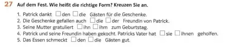 Auf dem Fest. Wie heißt die richtige Form? Kreuzen Sie an. 
1. Patrick dankt □ den □ die Gästen für die Geschenke. 
2. Die Geschenke gefallen auch □ die □ der Freundin von Patrick. 
3. Seine Mutter gratuliert □ ihn □ ihm zum Geburtstag. 
4. Patrick und seine Freundin haben gekocht. Patricks Vater hat a | sie overline  ihnen geholfen. 
5. Das Essen schmeckt □ den □ die Gästen gut.