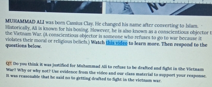 MUHAMMAD ALI was born Cassius Clay. He changed his name after converting to Islam. 
Historically, Ali is known for his boxing. However, he is also known as a conscientious objector t 
the Vietnam War. (A conscientious objector is someone who refuses to go to war because it 
violates their moral or religious beliefs.) Watch this video to learn more. Then respond to the 
questions below. 
Q7: Do you think it was justified for Muhammad Ali to refuse to be drafted and fight in the Vietnam 
War? Why or why not? Use evidence from the video and our class material to support your response. 
It was reasonable that he said no to getting drafted to fight in the vietnam war.