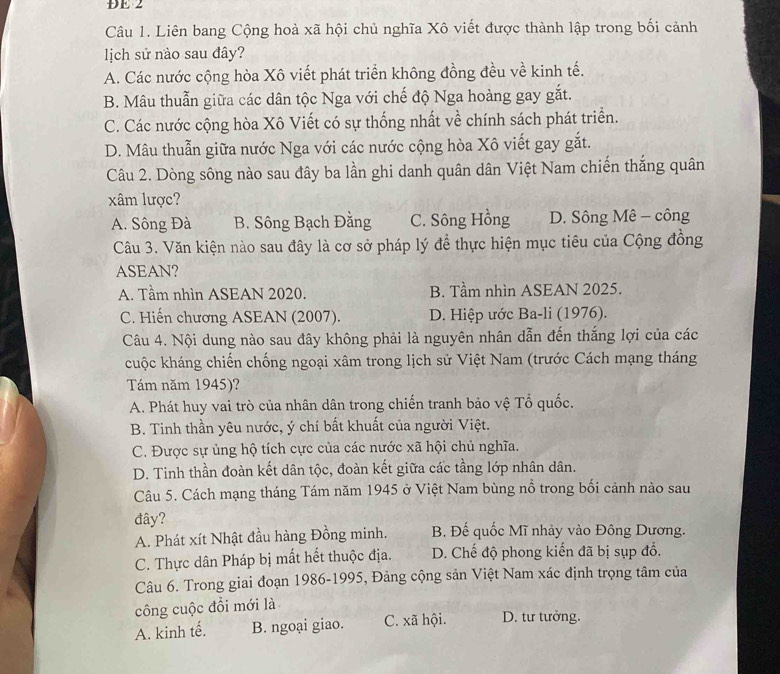 ĐE 2
Câu 1. Liên bang Cộng hoà xã hội chủ nghĩa Xô viết được thành lập trong bối cảnh
lịch sử nào sau đây?
A. Các nước cộng hòa Xô viết phát triển không đồng đều về kinh tế.
B. Mâu thuẫn giữa các dân tộc Nga với chế độ Nga hoàng gay gắt.
C. Các nước cộng hòa Xô Viết có sự thống nhất về chính sách phát triển.
D. Mâu thuẫn giữa nước Nga với các nước cộng hòa Xô viết gay gắt.
Câu 2. Dòng sông nào sau đây ba lần ghi danh quân dân Việt Nam chiến thắng quân
xâm lược?
A. Sông Đà B. Sông Bạch Đằng C. Sông Hồng D. Sông Mê - công
Câu 3. Văn kiện nào sau đây là cơ sở pháp lý để thực hiện mục tiêu của Cộng đồng
ASEAN?
A. Tầm nhìn ASEAN 2020. B. Tầm nhìn ASEAN 2025.
C. Hiến chương ASEAN (2007). D. Hiệp ước Ba-li (1976).
Câu 4. Nội dung nào sau đây không phải là nguyên nhân dẫn đến thắng lợi của các
cuộc kháng chiến chống ngoại xâm trong lịch sử Việt Nam (trước Cách mạng tháng
Tám năm 1945)?
A. Phát huy vai trò của nhân dân trong chiến tranh bảo vệ Tổ quốc.
B. Tinh thần yêu nước, ý chí bất khuất của người Việt.
C. Được sự ủng hộ tích cực của các nước xã hội chủ nghĩa.
D. Tinh thần đoàn kết dân tộc, đoàn kết giữa các tầng lớp nhân dân.
Câu 5. Cách mạng tháng Tám năm 1945 ở Việt Nam bùng nổ trong bối cảnh nào sau
đây? B. Đế quốc Mĩ nhảy vào Đông Dương.
A. Phát xít Nhật đầu hàng Đồng minh.
C. Thực dân Pháp bị mất hết thuộc địa. D. Chế độ phong kiến đã bị sụp đổ.
Câu 6. Trong giai đoạn 1986-1995, Đảng cộng sản Việt Nam xác định trọng tâm của
công cuộc đồi mới là
A. kinh tế. B. ngoại giao. C. xã hội. D. tư tưởng.