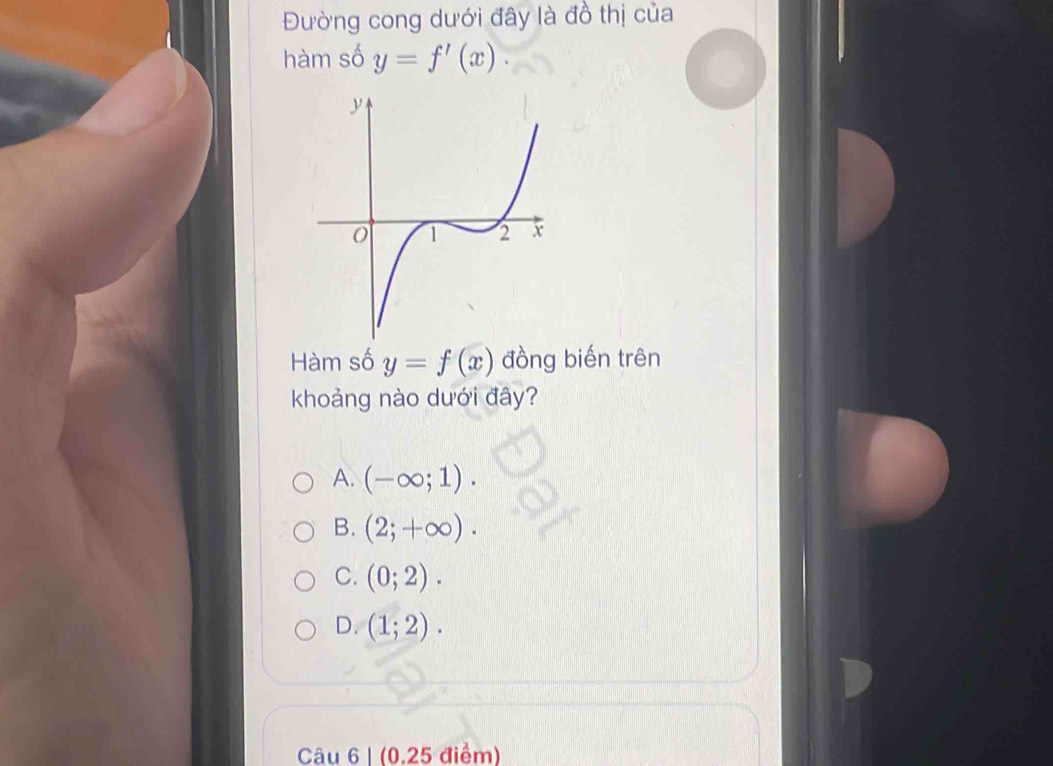 Đường cong dưới đây là đồ thị của
hàm số y=f'(x). 
Hàm số y=f(x) đồng biến trên
khoảng nào dưới đây?
A. (-∈fty ;1).
B. (2;+∈fty ).
C. (0;2).
D. (1;2). 
Câu 6 | (0.25 điểm)