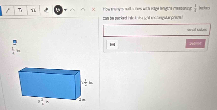 Tr sqrt(± ) v How many small cubes with edge lengths measuring  1/4  inches
can be packed into this right rectangular prism?
small cubes
Submit
 1/4 in.