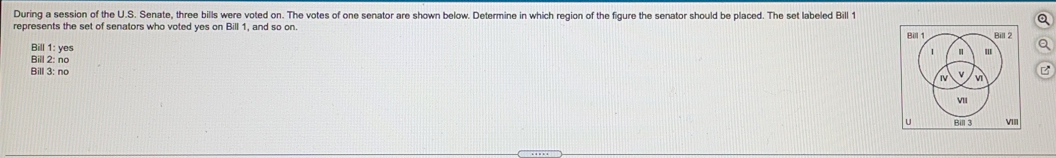 During a session of the U.S. Senate, three bills were voted on. The votes of one senator are shown below. Determine in which region of the figure the senator should be placed. The set labeled Bill 1
Q
represents the set of senators who voted yes on Bill 1, and so on.
Bill 1: yes
Q
Bill 2: no
Bill 3: no