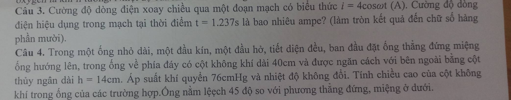 Cường độ dòng điện xoay chiều qua một đoạn mạch có biểu thức i=4cos omega t(A). Cường độ dòng 
điện hiệu dụng trong mạch tại thời điểm t=1.237s là bao nhiêu ampe? (làm tròn kết quả đến chữ số hàng 
phần mười). 
Câu 4. Trong một ống nhỏ dài, một đầu kín, một đầu hở, tiết diện đều, ban đầu đặt ống thẳng đứng miệng 
ổng hướng lên, trong ống về phía đáy có cột không khí dài 40cm và được ngăn cách với bên ngoài bằng cột 
thủy ngân dài h=14cm. Áp suất khí quyển 76cmHg và nhiệt độ không đổi. Tính chiều cao của cột không 
khí trong ống của các trường hợp.Ông nằm lệẹch 45 độ so với phương thẳng đứng, miệng ở dưới.