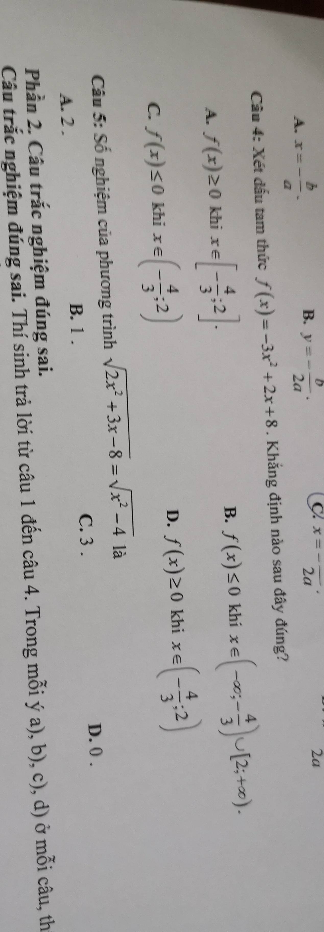 A. x=- b/a .
B. y=- b/2a .
C^(x=-)overline (2a)^(·) 
2a
Câu 4: Xét dấu tam thức f(x)=-3x^2+2x+8. Khẳng định nào sau đây đúng?
A. f(x)≥ 0 khi x∈ [- 4/3 ;2].
B. f(x)≤ 0 khi x∈ (-∈fty ;- 4/3 )∪ [2;+∈fty ).
D. f(x)≥ 0 khi
C. f(x)≤ 0 khi x∈ (- 4/3 ;2) x∈ (- 4/3 ;2)
Câu 5: Số nghiệm của phương trình sqrt(2x^2+3x-8)=sqrt(x^2-4) là
B. 1. C. 3.
D. 0.
A. 2.
Phần 2. Câu trắc nghiệm đúng sai.
Câu trắc nghiệm đúng sai. Thí sinh trả lời từ câu 1 đến câu 4. Trong mỗi ý a), b), c), d) ở mỗi câu, th