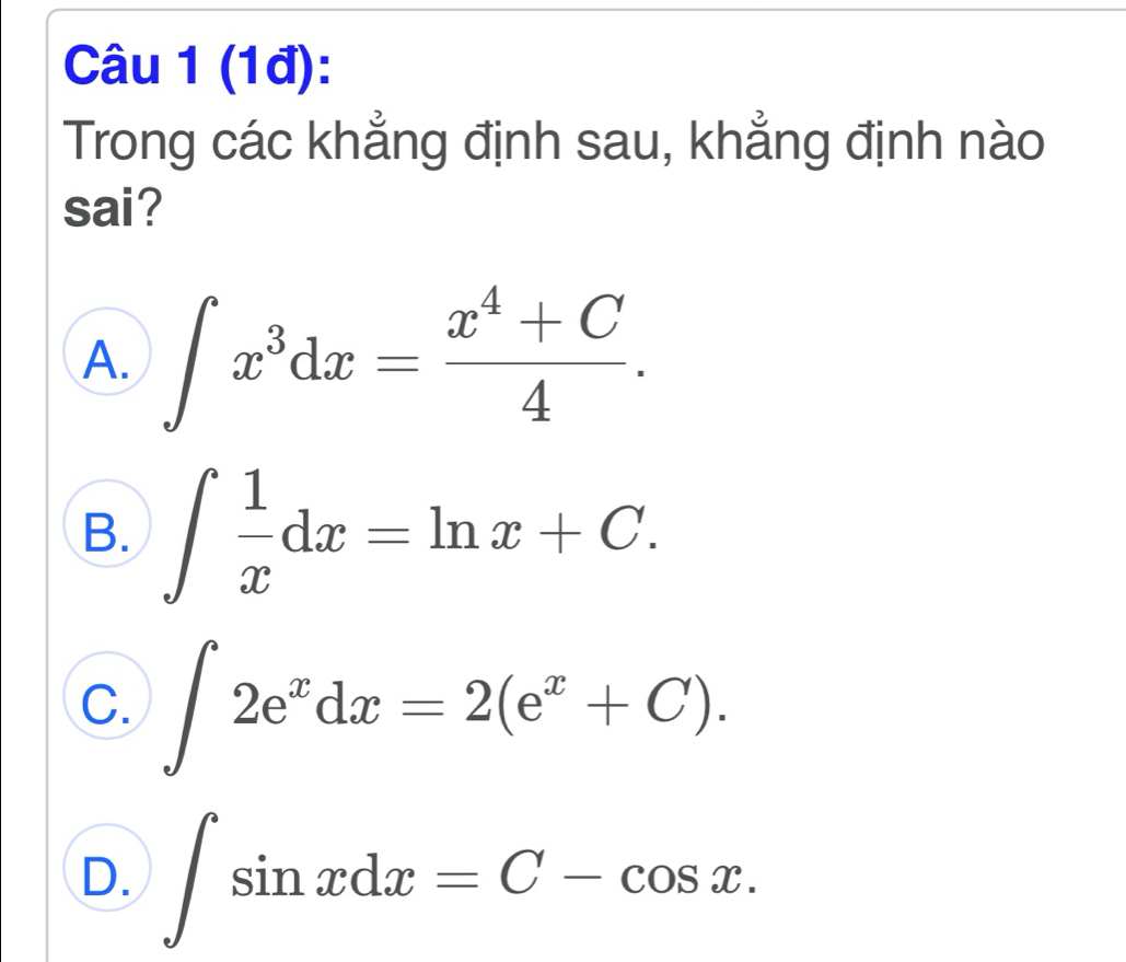 (1đ):
Trong các khẳng định sau, khẳng định nào
sai?
A. ∈t x^3dx= (x^4+C)/4 .
B. ∈t  1/x dx=ln x+C.
C. ∈t 2e^xdx=2(e^x+C).
D. ∈t sin xdx=C-cos x.