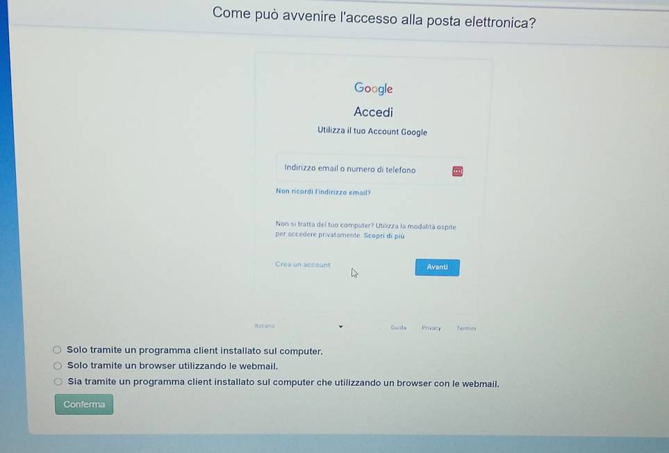 Come può avvenire l'accesso alla posta elettronica?
Google
Accedi
Utilizza il tuo Account Google
Indirizzo email o numero di telefono
Non ricordi l'indirizzo email?
Non si tratta del tuo computer? Utilizza la modalità ospite
per accedere privatamente. Scopri di più
Crea un account Avanti
Italvano Guida Privacy Terminu
Solo tramite un programma client installato sul computer.
Solo tramite un browser utilizzando le webmail.
Sia tramite un programma client installato sul computer che utilizzando un browser con le webmail.
Conferma