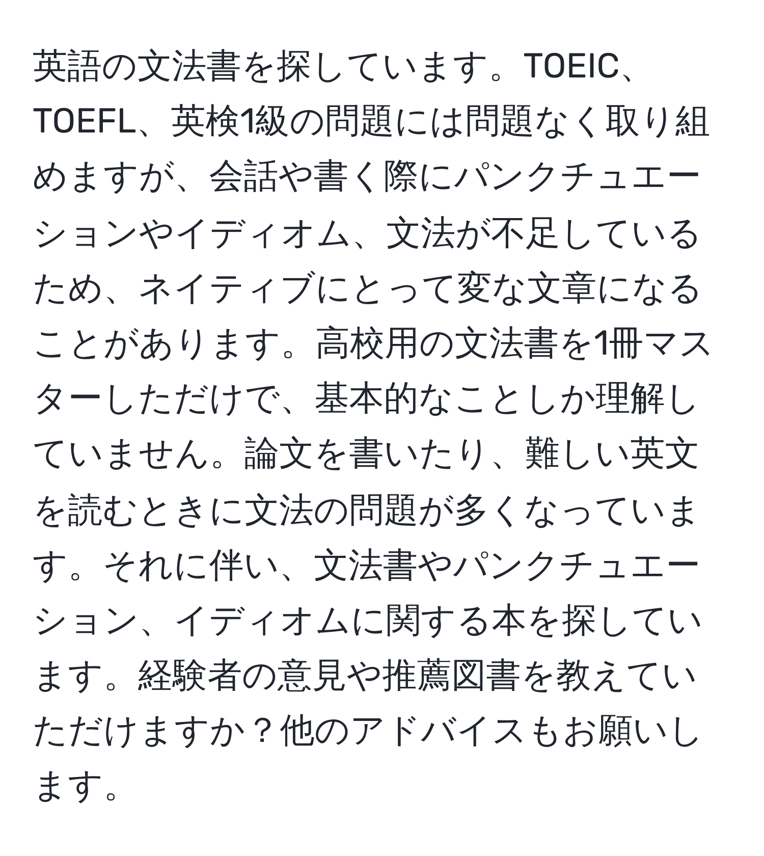 英語の文法書を探しています。TOEIC、TOEFL、英検1級の問題には問題なく取り組めますが、会話や書く際にパンクチュエーションやイディオム、文法が不足しているため、ネイティブにとって変な文章になることがあります。高校用の文法書を1冊マスターしただけで、基本的なことしか理解していません。論文を書いたり、難しい英文を読むときに文法の問題が多くなっています。それに伴い、文法書やパンクチュエーション、イディオムに関する本を探しています。経験者の意見や推薦図書を教えていただけますか？他のアドバイスもお願いします。