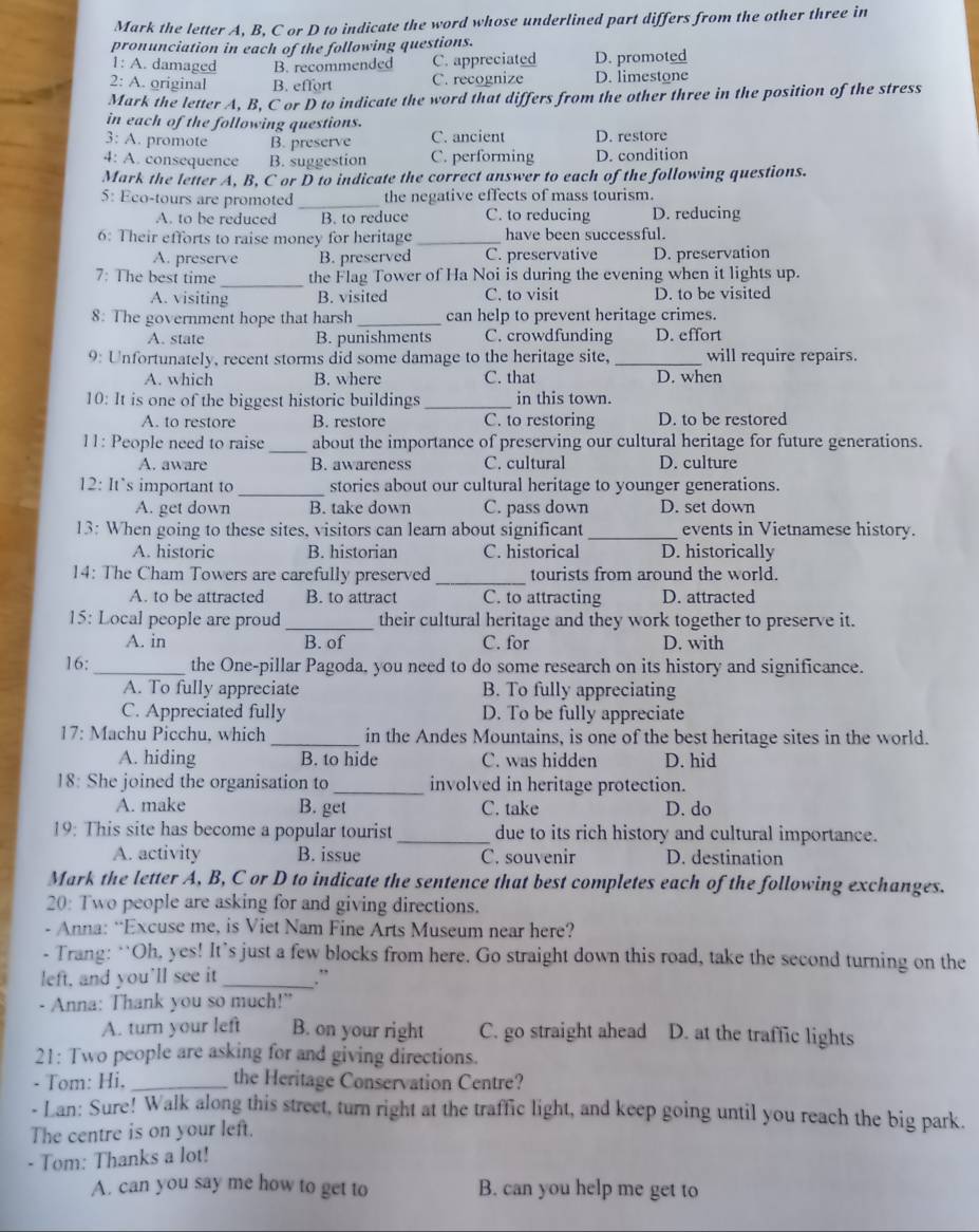 Mark the letter A, B, C or D to indicate the word whose underlined part differs from the other three in
pronunciation in each of the following questions.
1: A. damaged B. recommended C. appreciated D. promoted
2: A. original B. effort C. recognize D. limestone
Mark the letter A, B, C or D to indicate the word that differs from the other three in the position of the stress
in each of the following questions.
3: A. promote B. preserve C. ancient D. restore
4: A. consequence B. suggestion C. performing D. condition
Mark the letter A, B, C or D to indicate the correct answer to each of the following questions.
5: Eco-tours are promoted _the negative effects of mass tourism.
A. to be reduced B. to reduce C. to reducing D. reducing
6: Their efforts to raise money for heritage _have been successful.
A. preserve B. preserved C. preservative D. preservation
_
7: The best time the Flag Tower of Ha Noi is during the evening when it lights up.
A. visiting B. visited C. to visit D. to be visited
8: The government hope that harsh _can help to prevent heritage crimes.
A. state B. punishments C. crowdfunding D. effort
9: Unfortunately, recent storms did some damage to the heritage site, _will require repairs.
A. which B. where C. that D. when
10: It is one of the biggest historic buildings _in this town.
A. to restore B. restore C. to restoring D. to be restored
11: People need to raise _about the importance of preserving our cultural heritage for future generations.
A. aware B. awareness C. cultural D. culture
12: It`s important to _stories about our cultural heritage to younger generations.
A. get down B. take down C. pass down D. set down
13: When going to these sites, visitors can learn about significant _events in Vietnamese history.
A. historic B. historian C. historical D. historically
14: The Cham Towers are carefully preserved _tourists from around the world.
A. to be attracted B. to attract C. to attracting D. attracted
15: Local people are proud _their cultural heritage and they work together to preserve it.
A. in B. of C. for D. with
16: _the One-pillar Pagoda, you need to do some research on its history and significance.
A. To fully appreciate B. To fully appreciating
C. Appreciated fully D. To be fully appreciate
17: Machu Picchu, which _in the Andes Mountains, is one of the best heritage sites in the world.
A. hiding B. to hide C. was hidden D. hid
18: She joined the organisation to _involved in heritage protection.
A. make B. get C. take D. do
19: This site has become a popular tourist _due to its rich history and cultural importance.
A. activity B. issue C. souvenir D. destination
Mark the letter A, B, C or D to indicate the sentence that best completes each of the following exchanges.
20: Two people are asking for and giving directions.
- Anna: “Excuse me, is Viet Nam Fine Arts Museum near here?
- Trang: ‘Oh, yes! It’s just a few blocks from here. Go straight down this road, take the second turning on the
left, and you’ll see it _.”
- Anna: Thank you so much!"
A. turn your left B. on your right C. go straight ahead D. at the traffic lights
21: Two people are asking for and giving directions.
- Tom: Hi, _the Heritage Conservation Centre?
- Lan: Sure! Walk along this street, turn right at the traffic light, and keep going until you reach the big park.
The centre is on your left.
- Tom: Thanks a lot!
A. can you say me how to get to B. can you help me get to