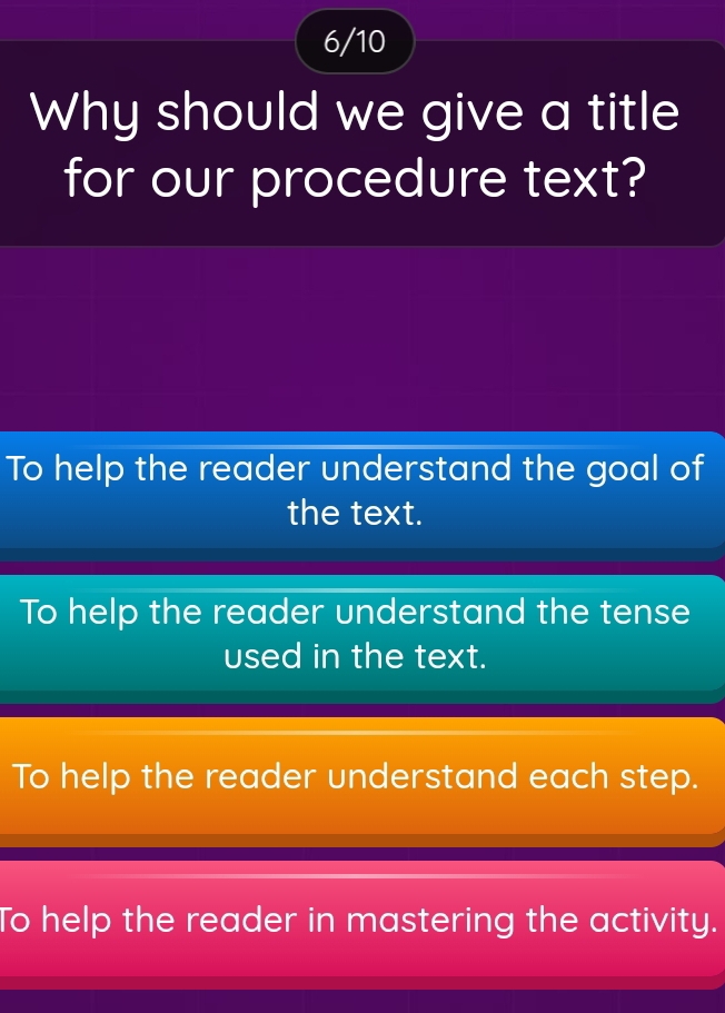 6/10
Why should we give a title
for our procedure text?
To help the reader understand the goal of
the text.
To help the reader understand the tense
used in the text.
To help the reader understand each step.
To help the reader in mastering the activity.