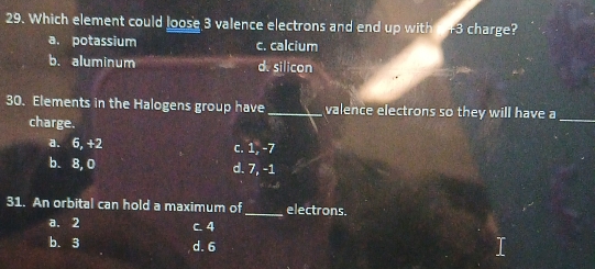 Which element could loose 3 valence electrons and end up with a +3 charge?
a. potassium c. calcium
b. aluminum d. silicon
30. Elements in the Halogens group have _valence electrons so they will have a
charge.
_
a. 6, +2 c. 1, -7
b. 8, 0 d. 7, -1
31. An orbital can hold a maximum of_ electrons.
a. 2 C. 4
b. 3 d. 6