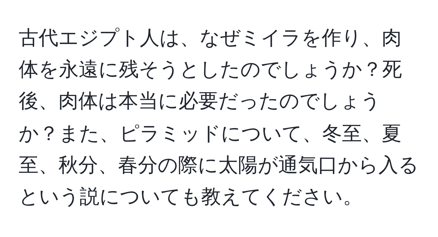 古代エジプト人は、なぜミイラを作り、肉体を永遠に残そうとしたのでしょうか？死後、肉体は本当に必要だったのでしょうか？また、ピラミッドについて、冬至、夏至、秋分、春分の際に太陽が通気口から入るという説についても教えてください。