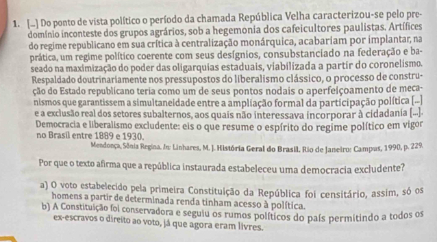 [..] Do ponto de vista político o período da chamada República Velha caracterizou-se pelo pre-
domínio inconteste dos grupos agrários, sob a hegemonia dos cafeicultores paulistas. Artífices
do regime republicano em sua crítica à centralização monárquica, acabariam por implantar, na
prática, um regime político coerente com seus desígnios, consubstanciado na federação e ba-
seado na maximização do poder das oligarquias estaduais, viabilizada a partir do coronelismo.
Respaldado doutrinariamente nos pressupostos do liberalismo clássico, o processo de constru-
ção do Estado republicano teria como um de seus pontos nodais o aperfeiçoamento de meça-
nismos que garantissem a simultaneidade entre a ampliação formal da participação política [(...]
e a exclusão real dos setores subalternos, aos quais não interessava incorporar à cidadania [...].
Democracia e liberalismo excludente: eis o que resume o espírito do regime político em vigor
no Brasil entre 1889 e 1930.
Mendonça, Sônia Regina. /n: Linhares, M. J. História Geral do Brasil. Rio de Janeiro: Campus, 1990, p. 229.
Por que o texto afirma que a república instaurada estabeleceu uma democracia excludente?
a) O voto estabelecido pela primeira Constituição da República foi censitário, assim, só os
homens a partir de determinada renda tinham acesso à política.
b) A Constituição foi conservadora e seguiu os rumos políticos do país permitindo a todos os
ex-escravos o direito ao voto, já que agora eram lívres.