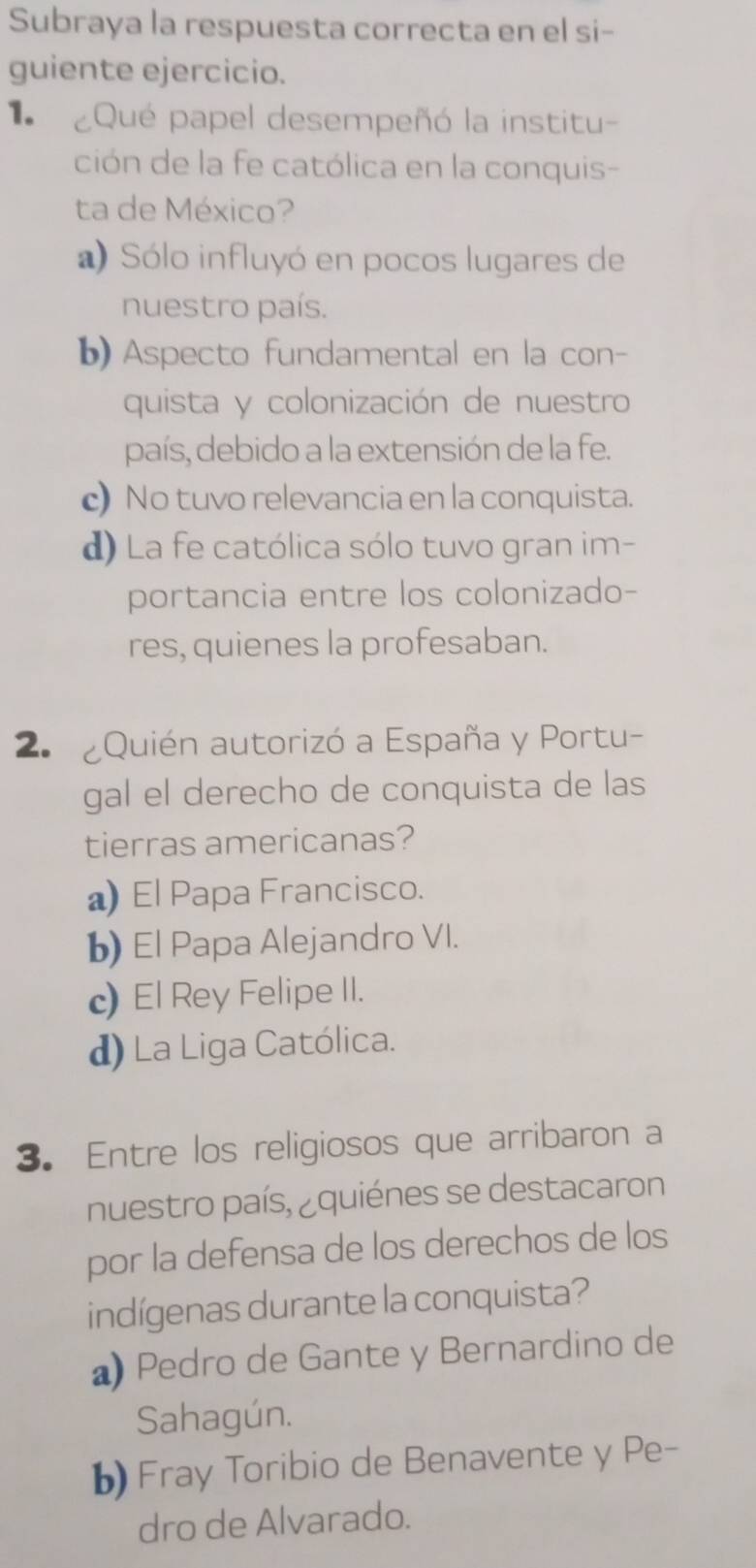 Subraya la respuesta correcta en el si-
guiente ejercicio.
Qué papel desempeñó la institu
ción de la fe católica en la conquis-
ta de México?
a) Sólo influyó en pocos lugares de
nuestro país.
b) Aspecto fundamental en la con-
quista y colonización de nuestro
país, debido a la extensión de la fe.
c) No tuvo relevancia en la conquista.
d) La fe católica sólo tuvo gran im-
portancia entre los colonizado-
res, quienes la profesaban.
2 Quién autorizó a España y Portu-
gal el derecho de conquista de las
tierras americanas?
a) El Papa Francisco.
b) El Papa Alejandro VI.
c) El Rey Felipe II.
d) La Liga Católica.
3. Entre los religiosos que arribaron a
nuestro país, ¿quiénes se destacaron
por la defensa de los derechos de los
indígenas durante la conquista?
a) Pedro de Gante y Bernardino de
Sahagún.
b) Fray Toribio de Benavente y Pe-
dro de Alvarado.