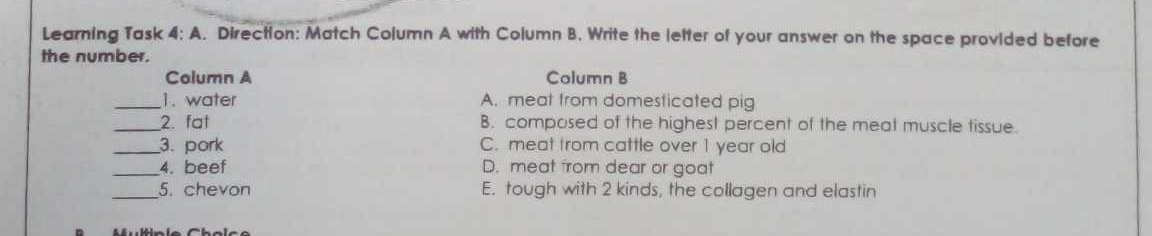 Learning Task 4:A . Direction: Match Column A with Column B. Write the letter of your answer on the space provided before
the number.
Column A Column B
_1. water A. meat from domesticated pig
_2. fat B. composed of the highest percent of the meat muscle tissue.
_3. pork C. meat from cattle over 1 year old
_4. beef D. meat from dear or goat
_5. chevon E. tough with 2 kinds, the collagen and elastin