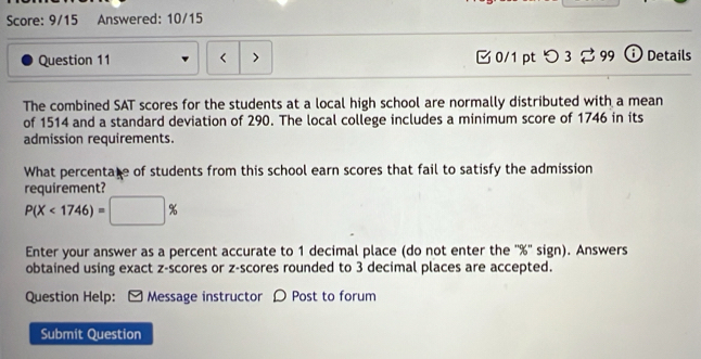 Score: 9/15 Answered: 10/15 
Question 11 < > [ 0/1 pt つ 3 2 99 ⓘ Details 
The combined SAT scores for the students at a local high school are normally distributed with a mean 
of 1514 and a standard deviation of 290. The local college includes a minimum score of 1746 in its 
admission requirements. 
What percentate of students from this school earn scores that fail to satisfy the admission 
requirement?
P(X<1746)=□ %
Enter your answer as a percent accurate to 1 decimal place (do not enter the '' % '' sign). Answers 
obtained using exact z-scores or z-scores rounded to 3 decimal places are accepted. 
Question Help: ] Message instructor ρ Post to forum 
Submit Question