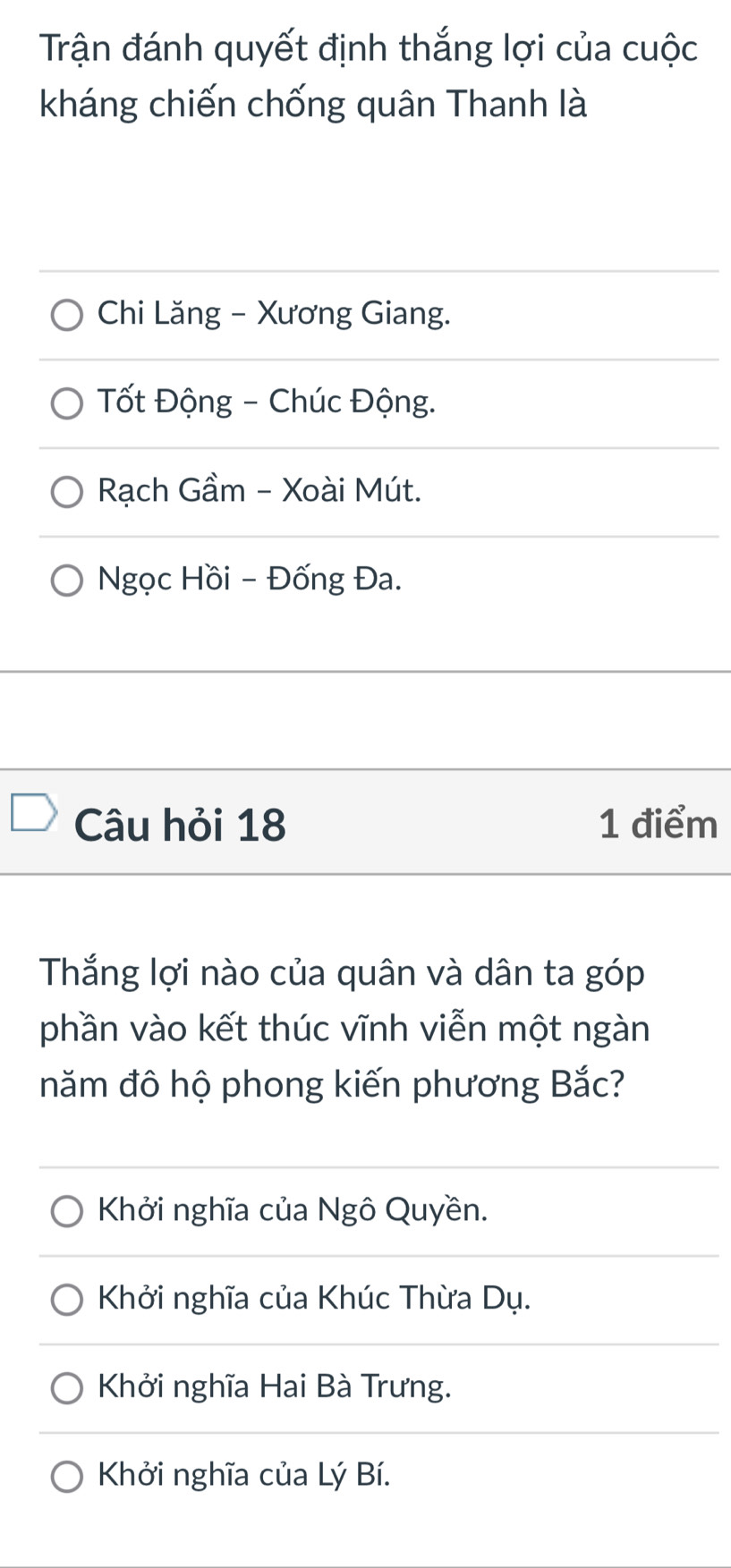 Trận đánh quyết định thắng lợi của cuộc
kháng chiến chống quân Thanh là
Chi Lăng - Xương Giang.
Tốt Động - Chúc Động.
Rạch Gầm - Xoài Mút.
Ngọc Hồi - Đống Đa.
Câu hỏi 18 1 điểm
Thắng lợi nào của quân và dân ta góp
phần vào kết thúc vĩnh viễn một ngàn
năm đô hộ phong kiến phương Bắc?
Khởi nghĩa của Ngô Quyền.
Khởi nghĩa của Khúc Thừa Dụ.
Khởi nghĩa Hai Bà Trưng.
Khởi nghĩa của Lý Bí.