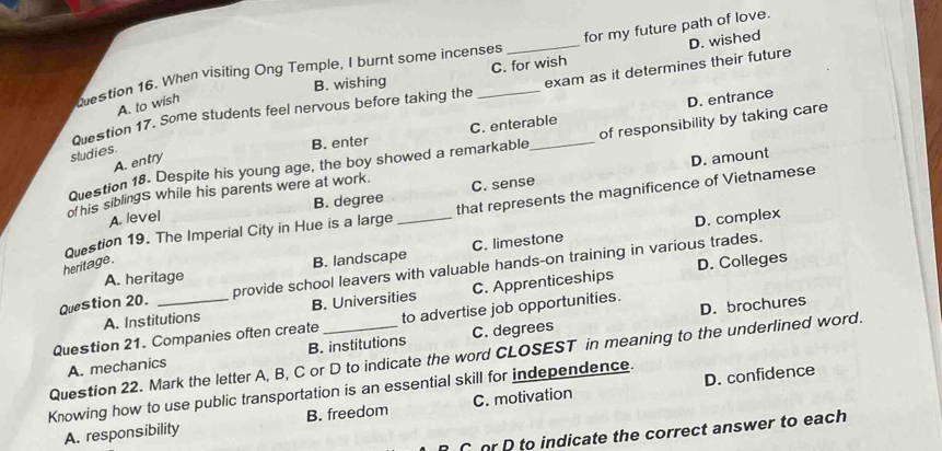 estion 16. When visiting Ong Temple, I burnt some incenses for my future path of love.
B. wishing C. for wish
Question 17. Some students feel nervous before taking the __exam as it determines their future D. wished
A. to wish
B. enter C. enterable D. entrance
Question 18. Despite his young age, the boy showed a remarkable_ of responsibility by taking care
studies.
A. entry
D. amount
ot his siblings while his parents were at work. C. sense
A. level B. degree
Question 19. The Imperial City in Hue is a large _that represents the magnificence of Vietnamese
D. complex
A. heritage B. landscape C. limestone
heritage.
D. Colleges
Question 20. provide school leavers with valuable hands-on training in various trades.
A. Institutions B. Universities C. Apprenticeships
D. brochures
Question 21. Companies often create to advertise job opportunities.
A. mechanics B. institutions C. degrees
Question 22. Mark the letter A, B, C or D to indicate the word CLOSEST in meaning to the underlined word.
D. confidence
Knowing how to use public transportation is an essential skill for independence.
A. responsibility B. freedom C. motivation
Cor D to indicate the correct answer to each