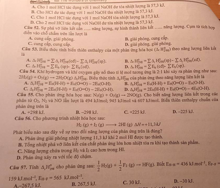 A. Cho 1 mol HCl tác dụng với 1 mol NaOH dư tỏa nhiệt lượng là 57,3 kJ.
B. Cho HCl dư tác dụng với 1 mol NaOH thu nhiệt lượng là 57,3 kJ.
C. Cho 1 mol HCl tác dụng với 1 mol NaOH tỏa nhiệt lượng là 57,3 kJ.
D. Cho 2 mol HCl tác dụng với NaOH dư tỏa nhiệt lượng là 57,3 kJ.
Câu 52. Sự phá vỡ liên kết cần …... năng lượng, sự hình thành liên kết ...... năng lượng. Cụm từ tích hợp
điền vào chỗ chấm trên lần lượt là
A. cung cấp, giải phóng. B. giải phóng, cung cấp.
C. cung cấp, cung cấp. D. giải phóng, giải phóng.
Câu 53. Biểu thức tính biến thiên enthalpy của một phản ứng hóa học (△ _rH_(298)^o) theo năng lượng liên kết
là
A. △ _rH_(298)°=sumlimits △ _rH_(298)°(cd)-sumlimits △ _rH_(298)°(sp). B. △ _rH_(298)^o=sumlimits △ _rH_(298)^o(sp)-sumlimits △ _rH_(298)^o(cd).
C. △ _rH_(298)°=sumlimits E_b(sp)-sumlimits E_b(cd). D. △ _rH_(298)°=sumlimits E_b(cd)-sumlimits E_b(sp).
Câu 54. Khí hydrogen và khí oxygen gây nổ theo tỉ lệ mol tương ứng là 2:1 khi xảy ra phản ứng như sau:
2H_2(g)+O_2(g)to 2H_2O(g a △ _rH_(298)^o. Biểu thức tính △ _rH_(298)^o của phản ứng theo năng lượng liên kết là
A. △ _rH_(298)^o=E_b(H-H)+E_b(O=O)-2E_b(O-H). B. △ _rH_(298)°=E_b(H-H)+E_b(O=O)-E_b(O-H).
C. △ _rH_(298)^o=2E_b(H-H)+E_b(O=O)-2E_b(O-H). D. △ _rH_(298)°=2E_b(H-H)+E_b(O=O)-4E_b(O-H).
Câu 55. Cho phản ứng hóa học sau: N_2(g)+O_2(g)to 2NO(g). Cho biết năng lượng liên kết trong các
phân tử O_2,N_2 và NO lần lượt là 494 kJ/mol; 945 kJ/mol và 607 kJ/mol. Biến thiên enthalpy chuẩn của
phàn ứng trên là
A. +298 kJ. B. -298 kJ. C. +225 kJ. D. -225 kJ.
Câu 56. Cho phương trình nhiệt hóa học sau:
H_2(g)+I_2(g)to 2HI(g) ) △ H=+11,3kJ
Phát biểu nào sau đây về sự trao đổi năng lượng của phản ứng trên là đúng?
A. Phản ứng giải phóng nhiệt lượng 11,3 kJ khi 2 mol HI được tạo thành.
B. Tổng nhiệt phá vỡ liên kết của chất phản ứng lớn hơn nhiệt tỏa ra khi tạo thành sản phẩm.
C. Năng lượng chứa trong H_2 và I_2 cao hơn trong HI.
D. Phản ứng xảy ra với tốc độ chậm.
Câu 57. Tính △ _rH_(298)^0 cho phản ứng sau:  1/2 H_2(g)+ 1/2 F_2(g)to HF(g). Biết E_H-H=436kJ.mol^(-1),E_F-F=
159kJ.mol^(-1),E_H-F=565 kJ. moI^(-1).
A.-267.5 kJ. B. 267,5 kJ. C. 30 kJ. D. -30 kJ.